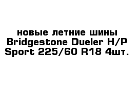 новые летние шины Bridgestone Dueler H/P Sport 225/60 R18 4шт.